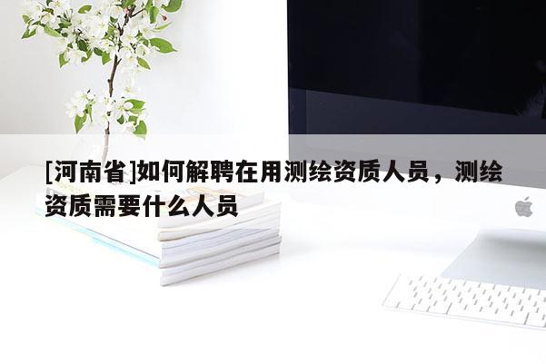 [河南省]如何解聘在用測(cè)繪資質(zhì)人員，測(cè)繪資質(zhì)需要什么人員