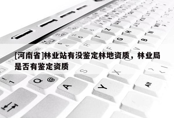 [河南省]林業(yè)站有沒(méi)鑒定林地資質(zhì)，林業(yè)局是否有鑒定資質(zhì)