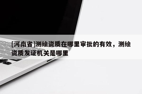 [河南省]測(cè)繪資質(zhì)在哪里審批的有效，測(cè)繪資質(zhì)發(fā)證機(jī)關(guān)是哪里