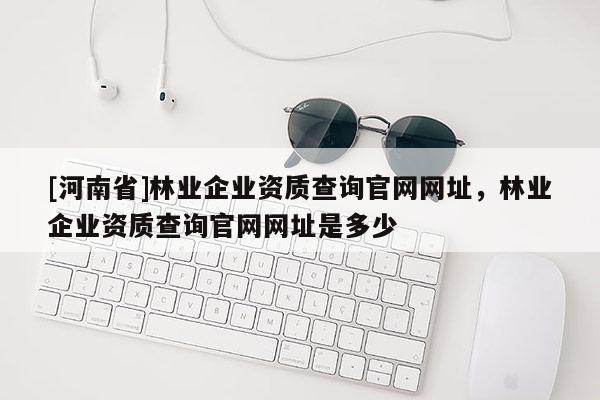 [河南省]林業(yè)企業(yè)資質(zhì)查詢官網(wǎng)網(wǎng)址，林業(yè)企業(yè)資質(zhì)查詢官網(wǎng)網(wǎng)址是多少