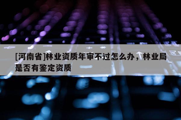 [河南省]林業(yè)資質(zhì)年審不過怎么辦，林業(yè)局是否有鑒定資質(zhì)