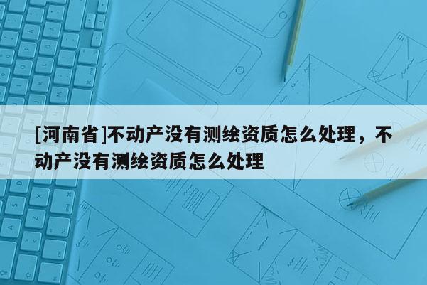 [河南省]不動產沒有測繪資質怎么處理，不動產沒有測繪資質怎么處理