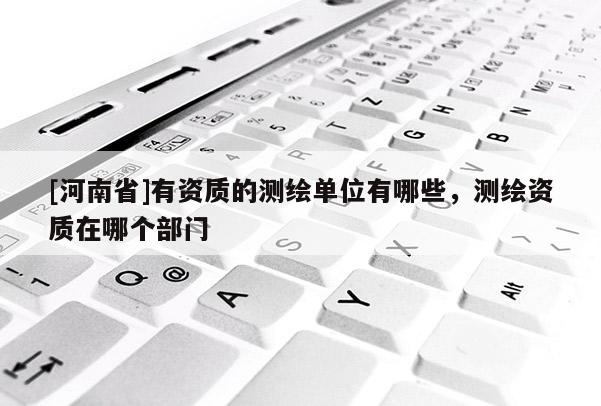 [河南省]有資質(zhì)的測繪單位有哪些，測繪資質(zhì)在哪個部門