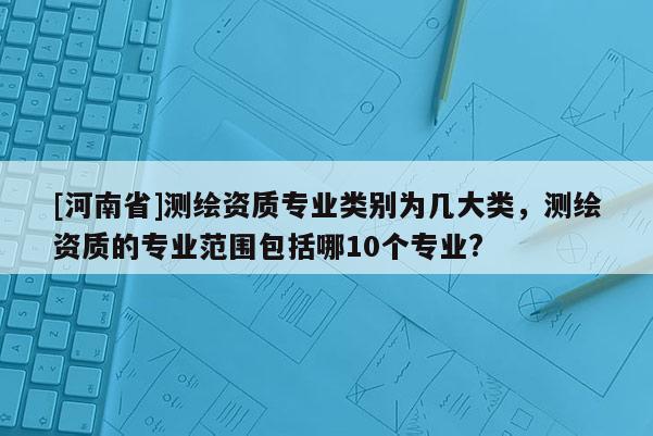 [河南省]測繪資質(zhì)專業(yè)類別為幾大類，測繪資質(zhì)的專業(yè)范圍包括哪10個(gè)專業(yè)?