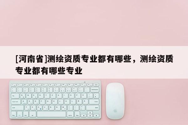 [河南省]測(cè)繪資質(zhì)專業(yè)都有哪些，測(cè)繪資質(zhì)專業(yè)都有哪些專業(yè)