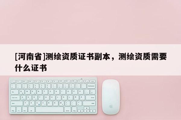 [河南省]測繪資質(zhì)證書副本，測繪資質(zhì)需要什么證書