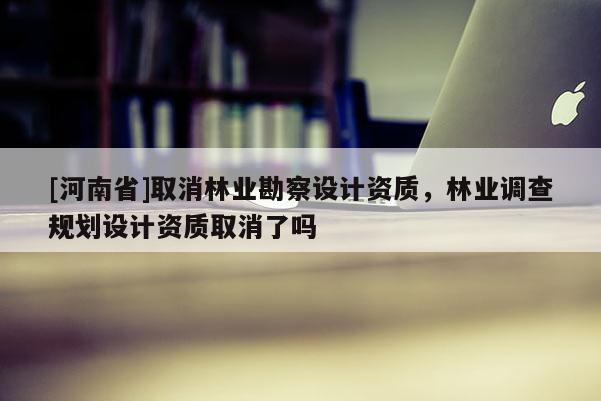 [河南省]取消林業(yè)勘察設(shè)計資質(zhì)，林業(yè)調(diào)查規(guī)劃設(shè)計資質(zhì)取消了嗎