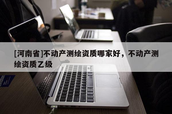 [河南省]不動(dòng)產(chǎn)測(cè)繪資質(zhì)哪家好，不動(dòng)產(chǎn)測(cè)繪資質(zhì)乙級(jí)