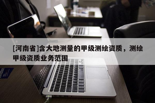[河南省]含大地測(cè)量的甲級(jí)測(cè)繪資質(zhì)，測(cè)繪甲級(jí)資質(zhì)業(yè)務(wù)范圍