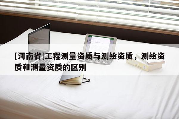 [河南省]工程測量資質(zhì)與測繪資質(zhì)，測繪資質(zhì)和測量資質(zhì)的區(qū)別