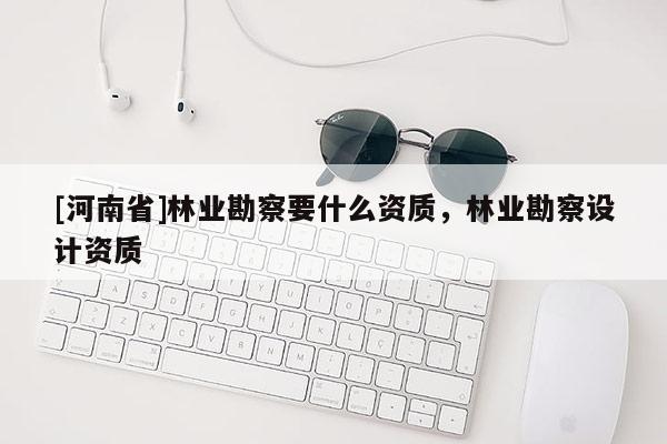 [河南省]林業(yè)勘察要什么資質(zhì)，林業(yè)勘察設(shè)計(jì)資質(zhì)