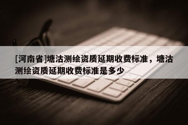 [河南省]塘沽測繪資質(zhì)延期收費標(biāo)準(zhǔn)，塘沽測繪資質(zhì)延期收費標(biāo)準(zhǔn)是多少