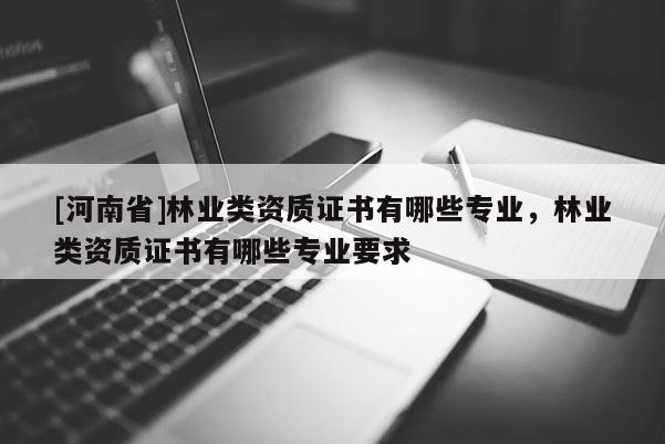 [河南省]林業(yè)類資質(zhì)證書有哪些專業(yè)，林業(yè)類資質(zhì)證書有哪些專業(yè)要求