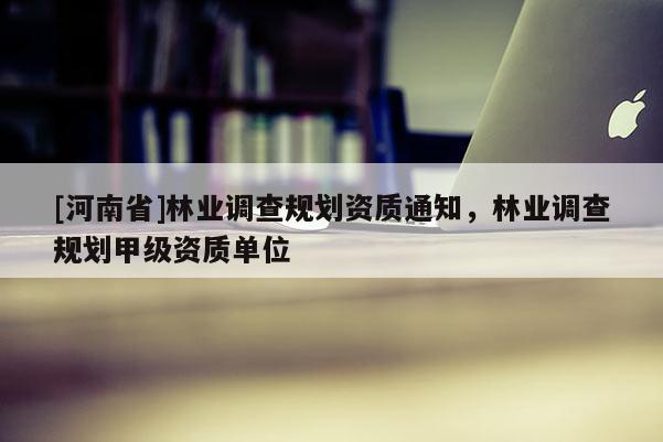 [河南省]林業(yè)調(diào)查規(guī)劃資質(zhì)通知，林業(yè)調(diào)查規(guī)劃甲級資質(zhì)單位