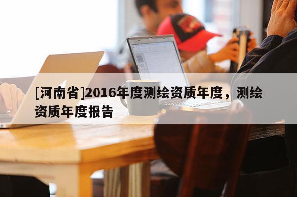 [河南省]2016年度測繪資質(zhì)年度，測繪資質(zhì)年度報告