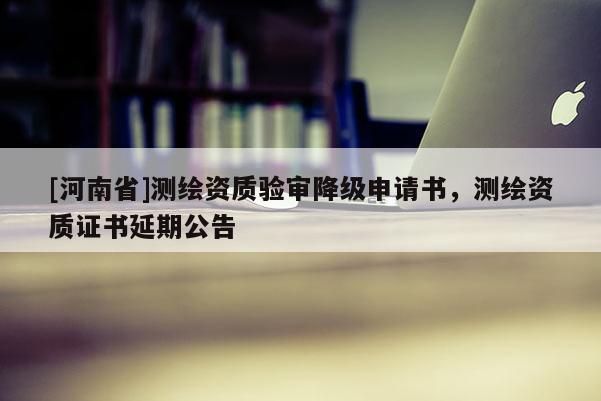 [河南省]測(cè)繪資質(zhì)驗(yàn)審降級(jí)申請(qǐng)書(shū)，測(cè)繪資質(zhì)證書(shū)延期公告