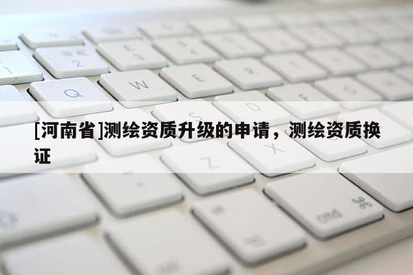 [河南省]測繪資質(zhì)升級的申請，測繪資質(zhì)換證
