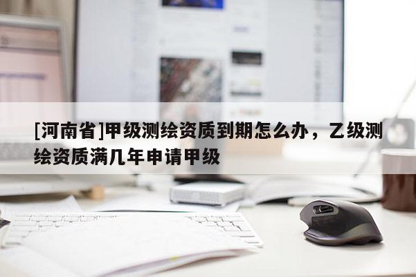 [河南省]甲級(jí)測(cè)繪資質(zhì)到期怎么辦，乙級(jí)測(cè)繪資質(zhì)滿(mǎn)幾年申請(qǐng)甲級(jí)