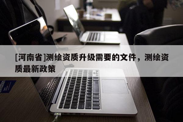 [河南省]測繪資質(zhì)升級需要的文件，測繪資質(zhì)最新政策
