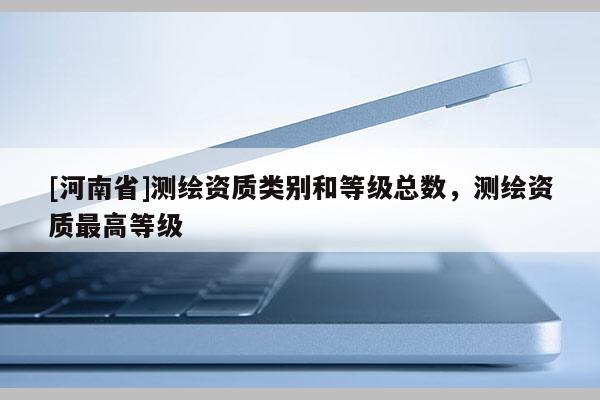 [河南省]測(cè)繪資質(zhì)類別和等級(jí)總數(shù)，測(cè)繪資質(zhì)最高等級(jí)