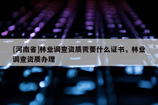 [河南省]林業(yè)調(diào)查資質(zhì)需要什么證書，林業(yè)調(diào)查資質(zhì)辦理