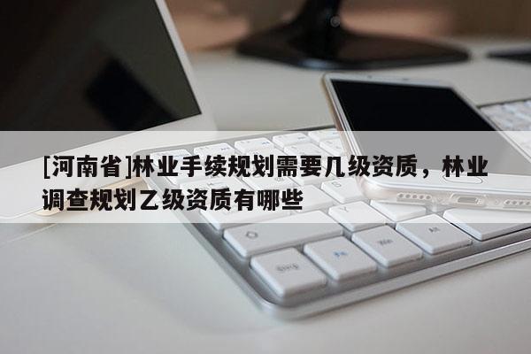 [河南省]林業(yè)手續(xù)規(guī)劃需要幾級資質(zhì)，林業(yè)調(diào)查規(guī)劃乙級資質(zhì)有哪些