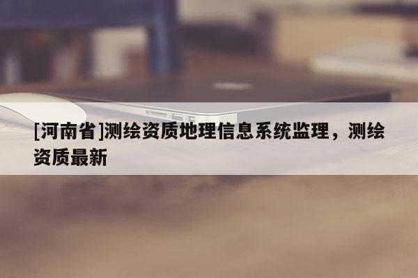[河南省]測(cè)繪資質(zhì)地理信息系統(tǒng)監(jiān)理，測(cè)繪資質(zhì)最新