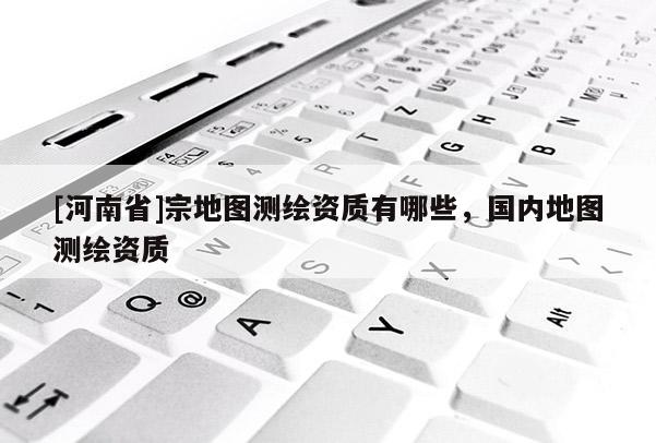 [河南省]宗地圖測繪資質(zhì)有哪些，國內(nèi)地圖測繪資質(zhì)