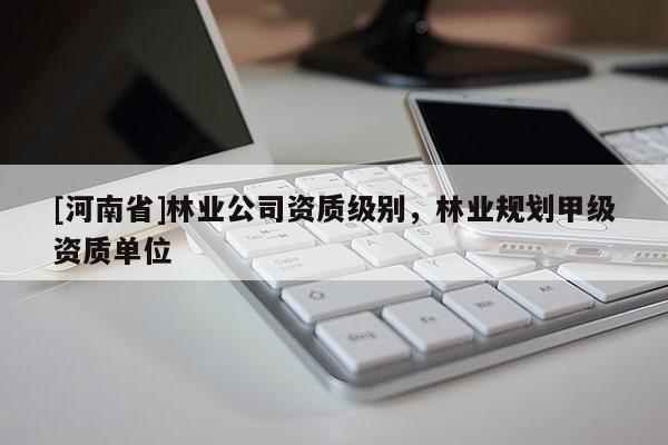 [河南省]林業(yè)公司資質(zhì)級別，林業(yè)規(guī)劃甲級資質(zhì)單位