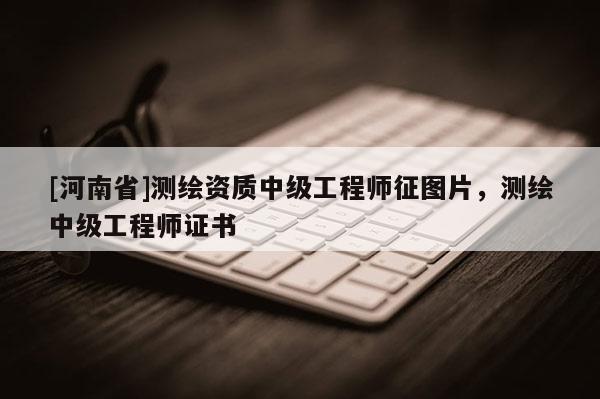 [河南省]測繪資質中級工程師征圖片，測繪中級工程師證書