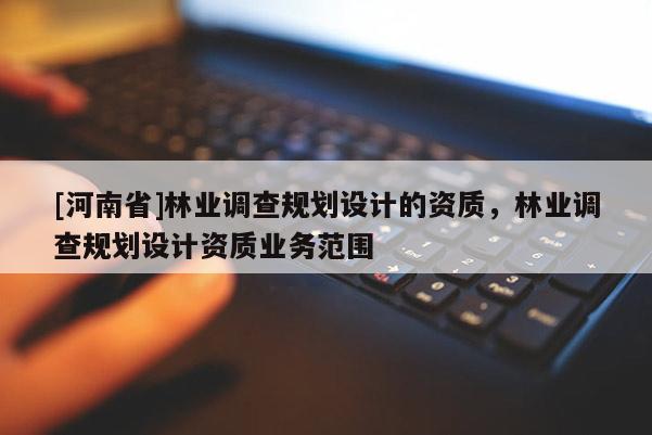 [河南省]林業(yè)調(diào)查規(guī)劃設計的資質(zhì)，林業(yè)調(diào)查規(guī)劃設計資質(zhì)業(yè)務范圍