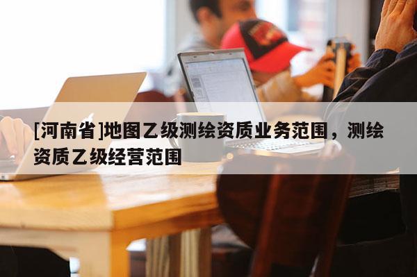 [河南省]地圖乙級(jí)測(cè)繪資質(zhì)業(yè)務(wù)范圍，測(cè)繪資質(zhì)乙級(jí)經(jīng)營范圍