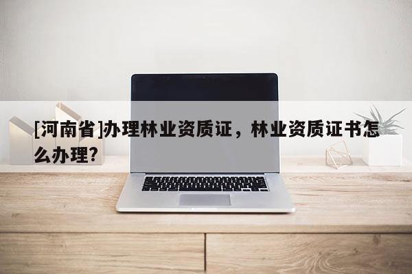 [河南省]辦理林業(yè)資質(zhì)證，林業(yè)資質(zhì)證書怎么辦理?