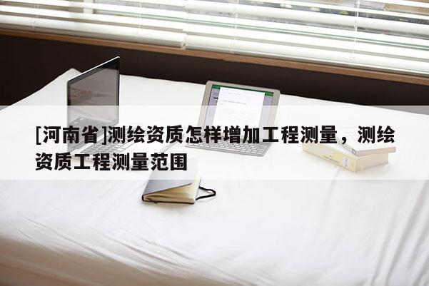[河南省]測繪資質(zhì)怎樣增加工程測量，測繪資質(zhì)工程測量范圍