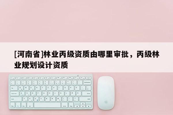 [河南省]林業(yè)丙級(jí)資質(zhì)由哪里審批，丙級(jí)林業(yè)規(guī)劃設(shè)計(jì)資質(zhì)