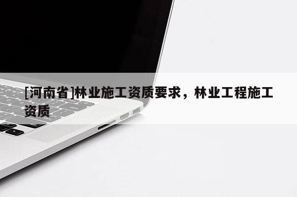[河南省]林業(yè)施工資質(zhì)要求，林業(yè)工程施工資質(zhì)