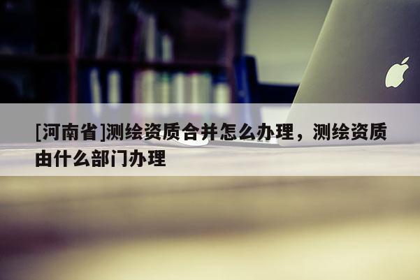 [河南省]測(cè)繪資質(zhì)合并怎么辦理，測(cè)繪資質(zhì)由什么部門辦理