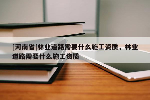 [河南省]林業(yè)道路需要什么施工資質(zhì)，林業(yè)道路需要什么施工資質(zhì)