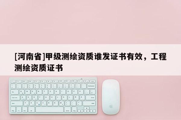 [河南省]甲級測繪資質(zhì)誰發(fā)證書有效，工程測繪資質(zhì)證書