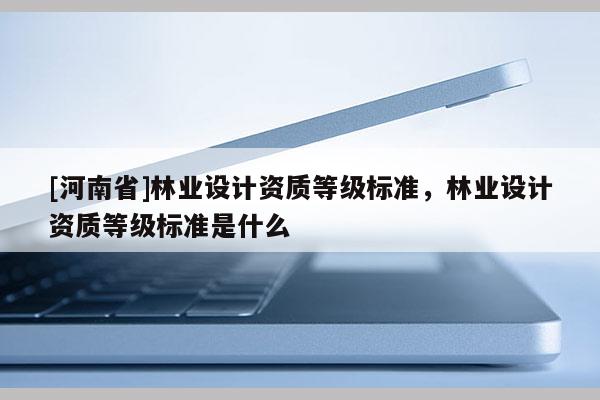[河南省]林業(yè)設(shè)計(jì)資質(zhì)等級(jí)標(biāo)準(zhǔn)，林業(yè)設(shè)計(jì)資質(zhì)等級(jí)標(biāo)準(zhǔn)是什么