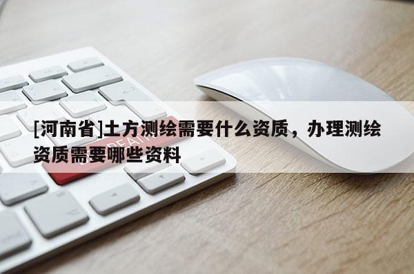 [河南省]土方測繪需要什么資質(zhì)，辦理測繪資質(zhì)需要哪些資料
