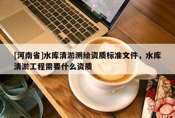 [河南省]水庫(kù)清淤測(cè)繪資質(zhì)標(biāo)準(zhǔn)文件，水庫(kù)清淤工程需要什么資質(zhì)