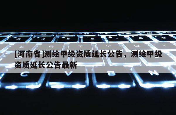 [河南省]測繪甲級資質(zhì)延長公告，測繪甲級資質(zhì)延長公告最新