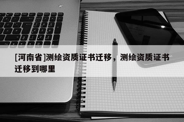 [河南省]測(cè)繪資質(zhì)證書(shū)遷移，測(cè)繪資質(zhì)證書(shū)遷移到哪里