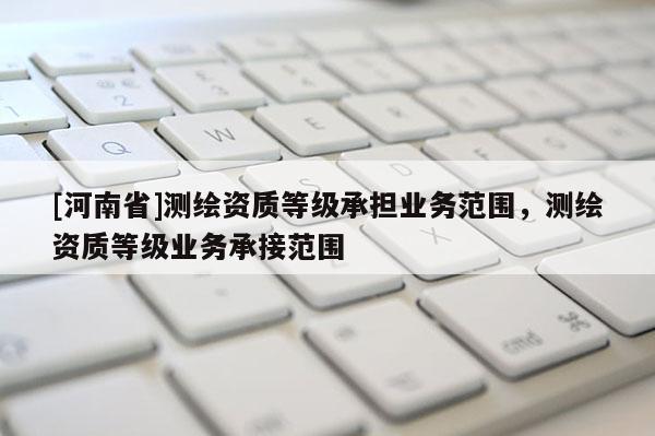 [河南省]測(cè)繪資質(zhì)等級(jí)承擔(dān)業(yè)務(wù)范圍，測(cè)繪資質(zhì)等級(jí)業(yè)務(wù)承接范圍