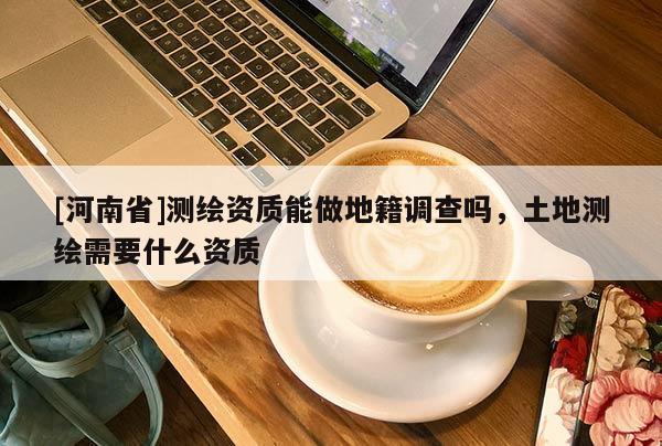 [河南省]測繪資質(zhì)能做地籍調(diào)查嗎，土地測繪需要什么資質(zhì)