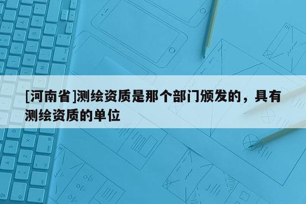 [河南省]測繪資質(zhì)是那個部門頒發(fā)的，具有測繪資質(zhì)的單位