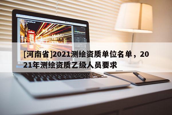 [河南省]2021測繪資質(zhì)單位名單，2021年測繪資質(zhì)乙級人員要求