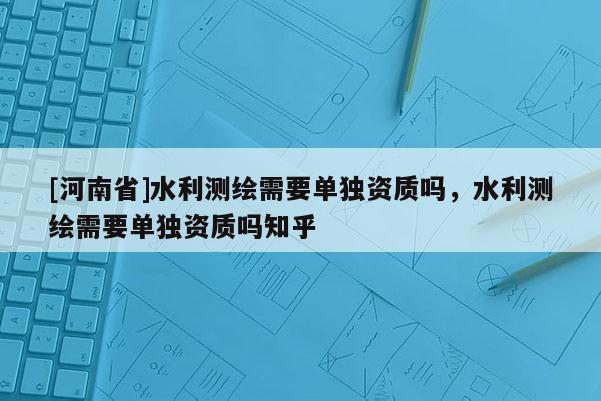 [河南省]水利測繪需要單獨資質嗎，水利測繪需要單獨資質嗎知乎