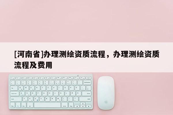 [河南省]辦理測繪資質(zhì)流程，辦理測繪資質(zhì)流程及費用